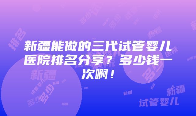 新疆能做的三代试管婴儿医院排名分享？多少钱一次啊！