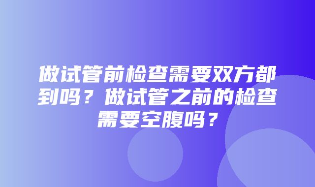 做试管前检查需要双方都到吗？做试管之前的检查需要空腹吗？