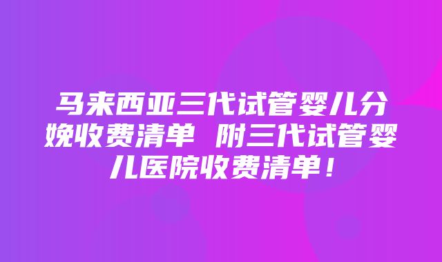 马来西亚三代试管婴儿分娩收费清单 附三代试管婴儿医院收费清单！