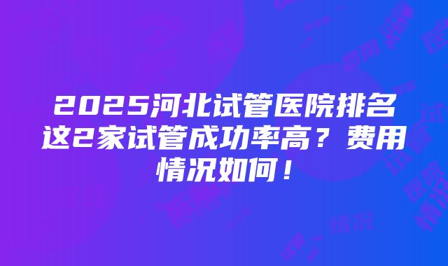 2025河北试管医院排名这2家试管成功率高？费用情况如何！