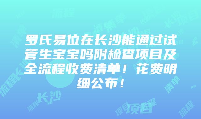 罗氏易位在长沙能通过试管生宝宝吗附检查项目及全流程收费清单！花费明细公布！