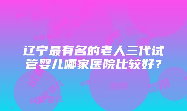 辽宁最有名的老人三代试管婴儿哪家医院比较好？