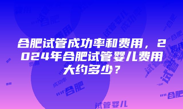 合肥试管成功率和费用，2024年合肥试管婴儿费用大约多少？