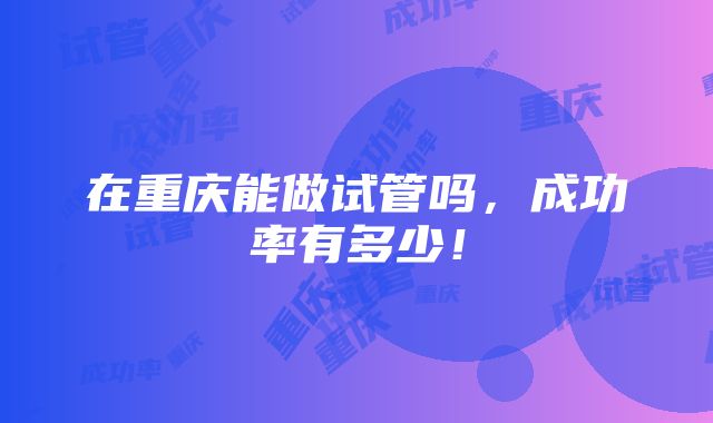 在重庆能做试管吗，成功率有多少！