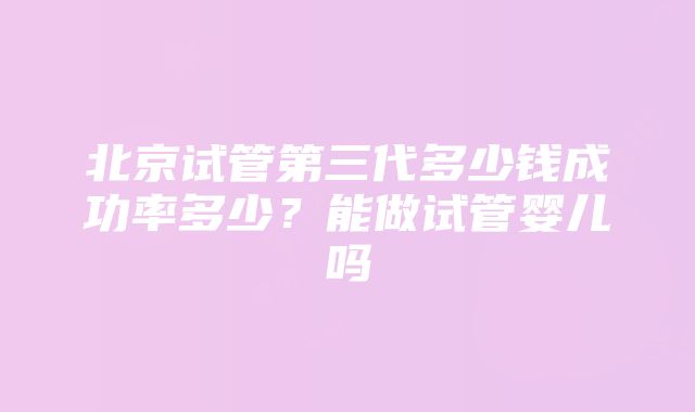 北京试管第三代多少钱成功率多少？能做试管婴儿吗