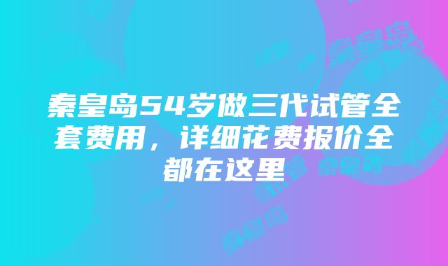 秦皇岛54岁做三代试管全套费用，详细花费报价全都在这里