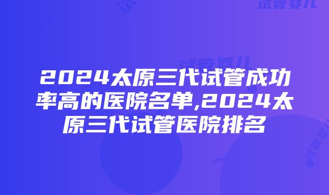 2024太原三代试管成功率高的医院名单,2024太原三代试管医院排名