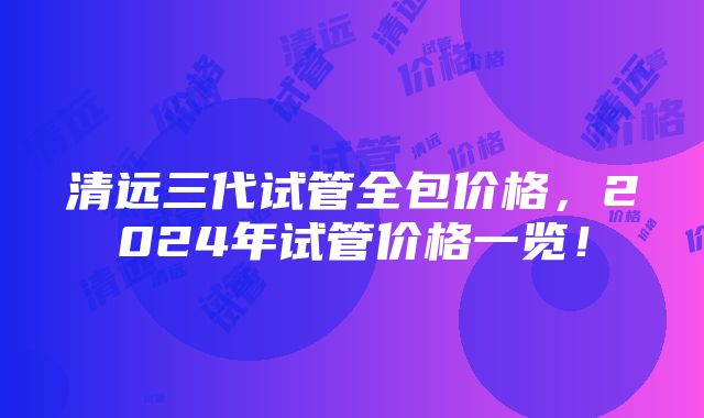 清远三代试管全包价格，2024年试管价格一览！