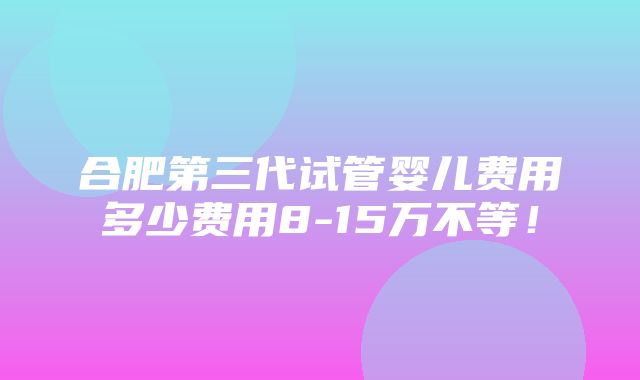 合肥第三代试管婴儿费用多少费用8-15万不等！