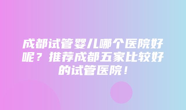 成都试管婴儿哪个医院好呢？推荐成都五家比较好的试管医院！