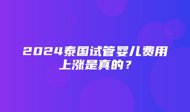 2024泰国试管婴儿费用上涨是真的？