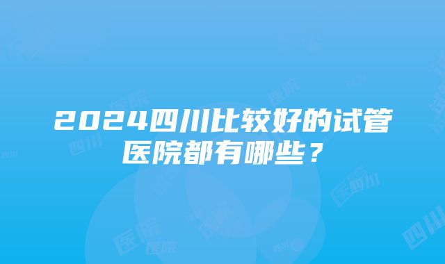 2024四川比较好的试管医院都有哪些？