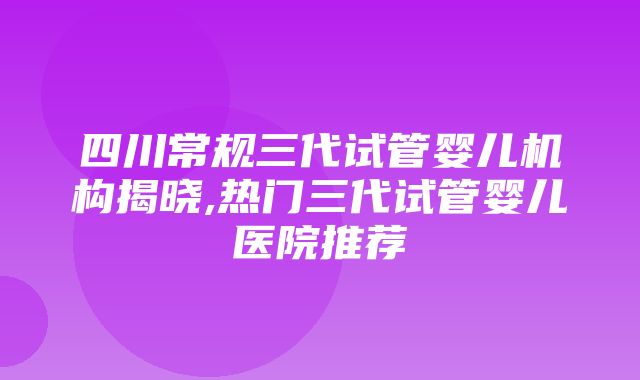 四川常规三代试管婴儿机构揭晓,热门三代试管婴儿医院推荐