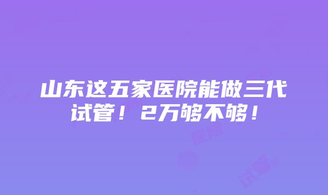 山东这五家医院能做三代试管！2万够不够！