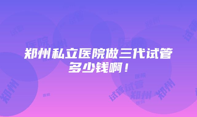 郑州私立医院做三代试管多少钱啊！