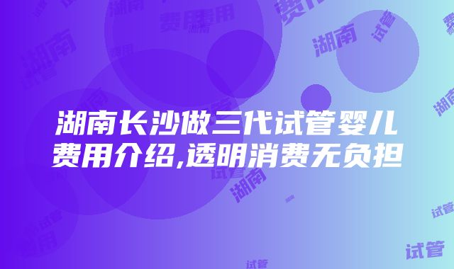 湖南长沙做三代试管婴儿费用介绍,透明消费无负担