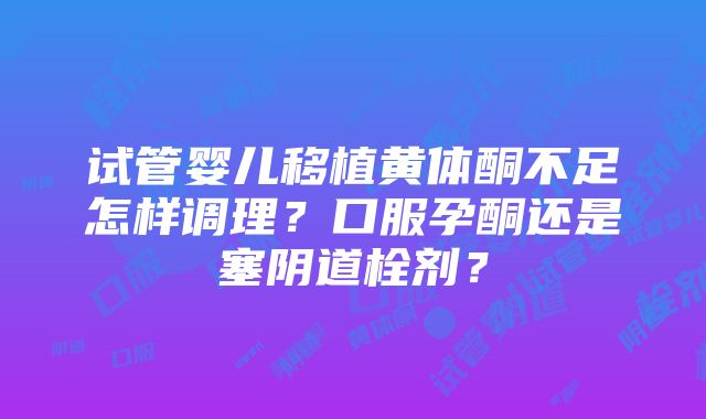 试管婴儿移植黄体酮不足怎样调理？口服孕酮还是塞阴道栓剂？