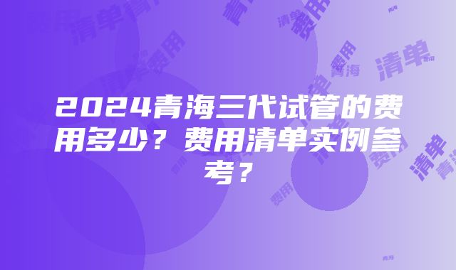 2024青海三代试管的费用多少？费用清单实例参考？