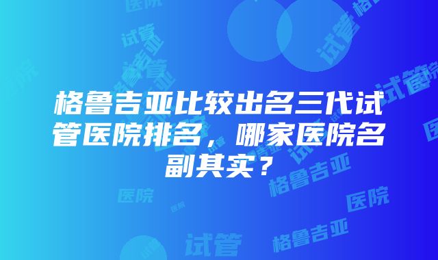 格鲁吉亚比较出名三代试管医院排名，哪家医院名副其实？