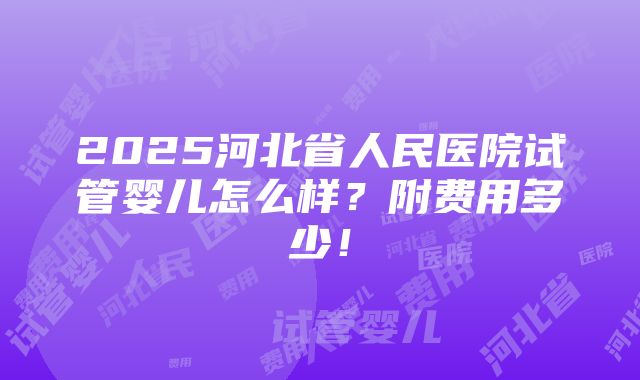 2025河北省人民医院试管婴儿怎么样？附费用多少！