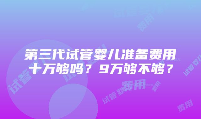 第三代试管婴儿准备费用十万够吗？9万够不够？