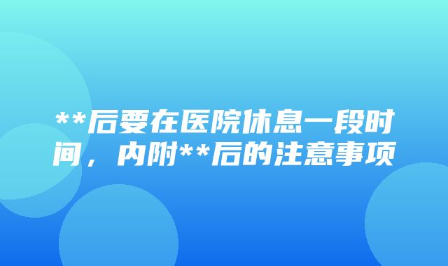 **后要在医院休息一段时间，内附**后的注意事项