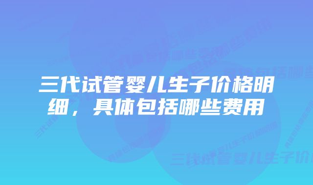 三代试管婴儿生子价格明细，具体包括哪些费用