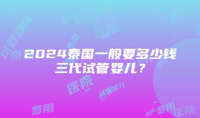 2024泰国一般要多少钱三代试管婴儿？