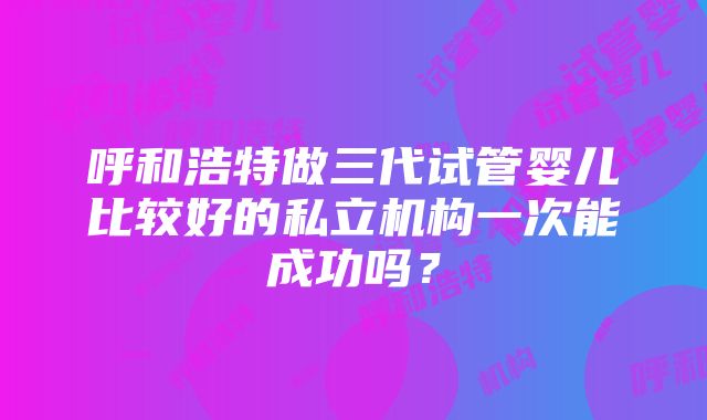 呼和浩特做三代试管婴儿比较好的私立机构一次能成功吗？