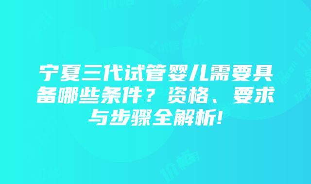 宁夏三代试管婴儿需要具备哪些条件？资格、要求与步骤全解析!