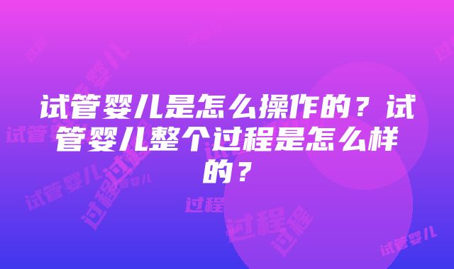 试管婴儿是怎么操作的？试管婴儿整个过程是怎么样的？