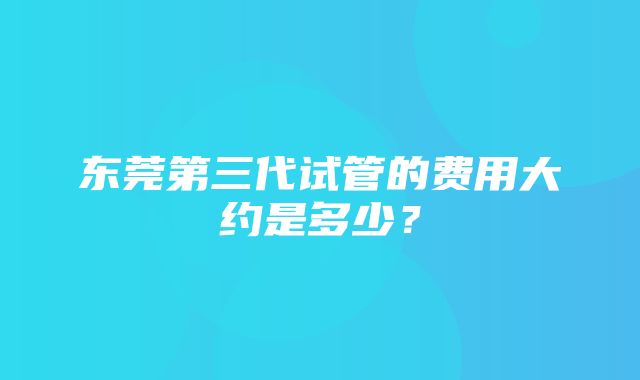 东莞第三代试管的费用大约是多少？