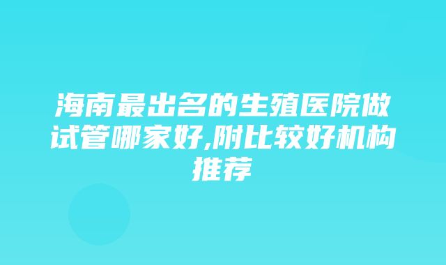 海南最出名的生殖医院做试管哪家好,附比较好机构推荐