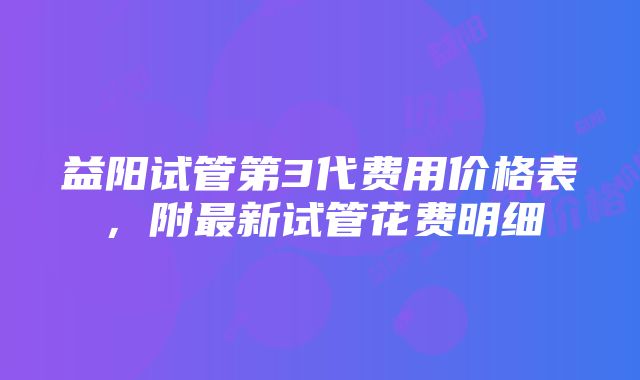 益阳试管第3代费用价格表，附最新试管花费明细