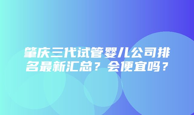 肇庆三代试管婴儿公司排名最新汇总？会便宜吗？