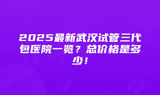 2025最新武汉试管三代包医院一览？总价格是多少！