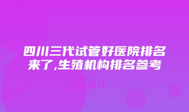 四川三代试管好医院排名来了,生殖机构排名参考