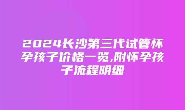 2024长沙第三代试管怀孕孩子价格一览,附怀孕孩子流程明细