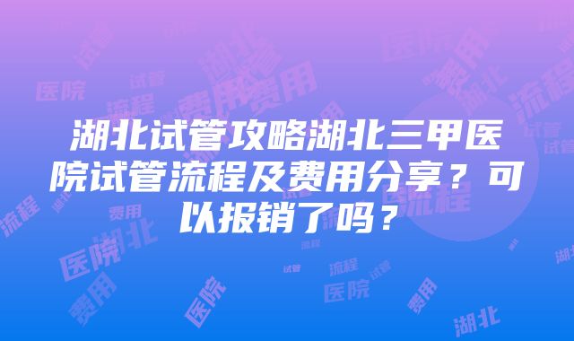 湖北试管攻略湖北三甲医院试管流程及费用分享？可以报销了吗？