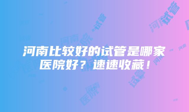 河南比较好的试管是哪家医院好？速速收藏！