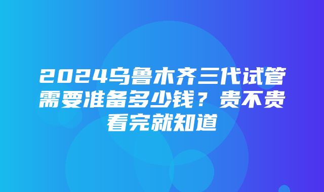 2024乌鲁木齐三代试管需要准备多少钱？贵不贵看完就知道