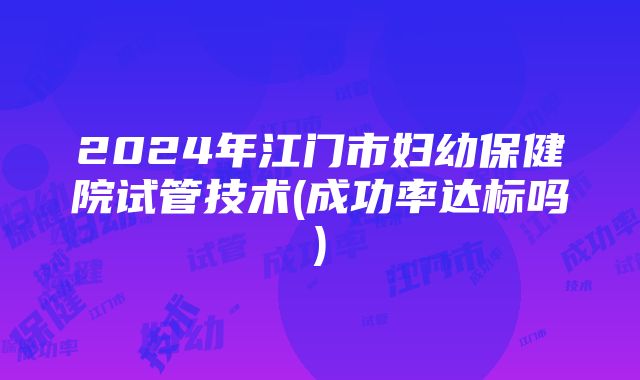 2024年江门市妇幼保健院试管技术(成功率达标吗)