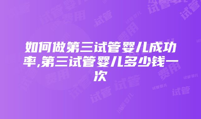 如何做第三试管婴儿成功率,第三试管婴儿多少钱一次