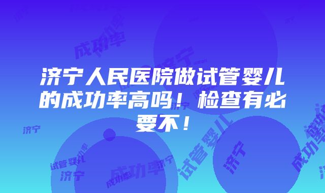 济宁人民医院做试管婴儿的成功率高吗！检查有必要不！