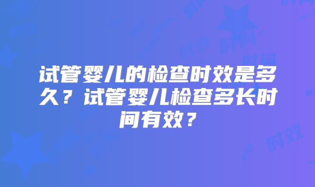 试管婴儿的检查时效是多久？试管婴儿检查多长时间有效？