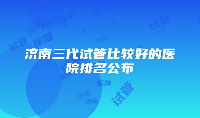 济南三代试管比较好的医院排名公布