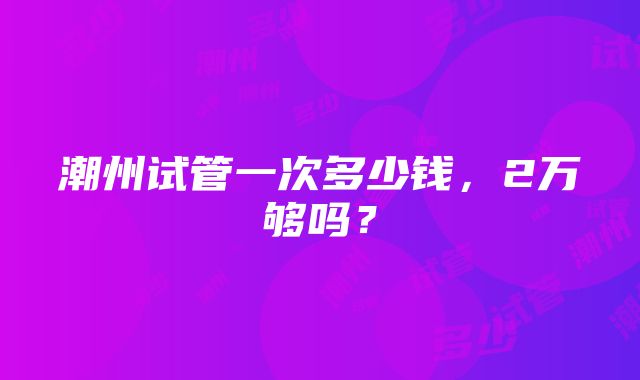 潮州试管一次多少钱，2万够吗？