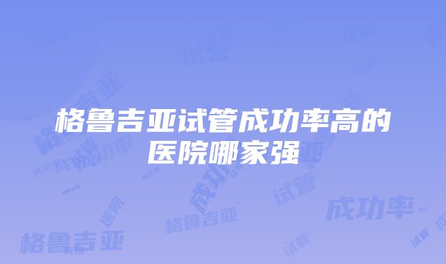 格鲁吉亚试管成功率高的医院哪家强