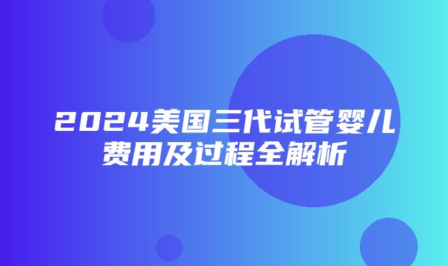 2024美国三代试管婴儿费用及过程全解析