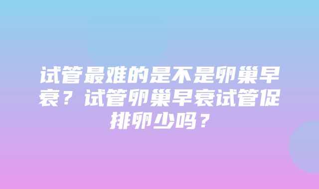 试管最难的是不是卵巢早衰？试管卵巢早衰试管促排卵少吗？